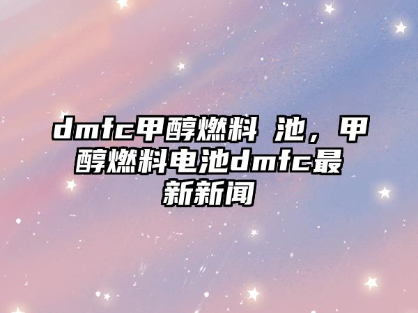 dmfc甲醇燃料電池，甲醇燃料電池dmfc最新新聞