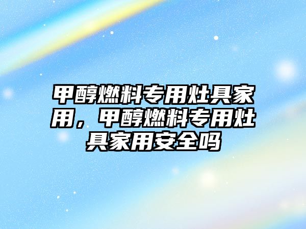 甲醇燃料專用灶具家用，甲醇燃料專用灶具家用安全嗎