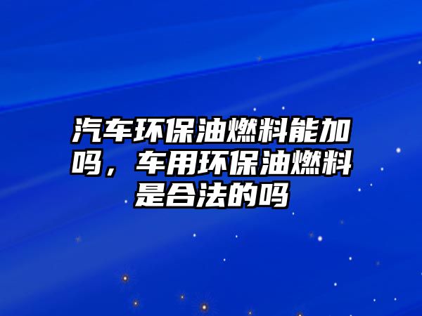 汽車環(huán)保油燃料能加嗎，車用環(huán)保油燃料是合法的嗎