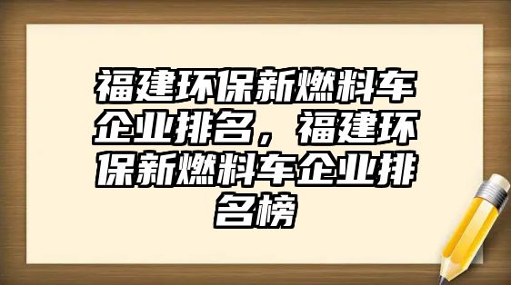 福建環(huán)保新燃料車企業(yè)排名，福建環(huán)保新燃料車企業(yè)排名榜