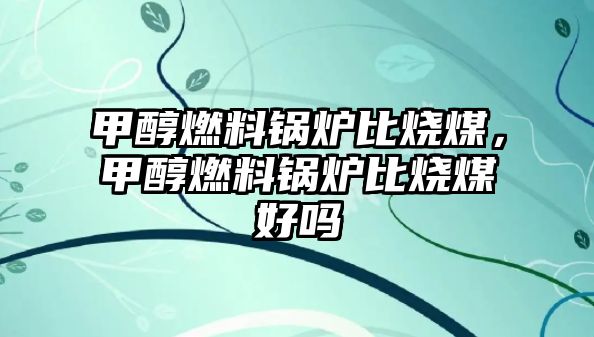 甲醇燃料鍋爐比燒煤，甲醇燃料鍋爐比燒煤好嗎