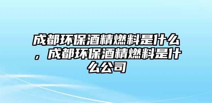 成都環(huán)保酒精燃料是什么，成都環(huán)保酒精燃料是什么公司