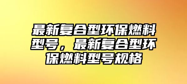 最新復(fù)合型環(huán)保燃料型號(hào)，最新復(fù)合型環(huán)保燃料型號(hào)規(guī)格