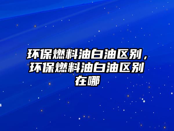 環(huán)保燃料油白油區(qū)別，環(huán)保燃料油白油區(qū)別在哪