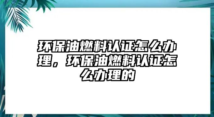 環(huán)保油燃料認(rèn)證怎么辦理，環(huán)保油燃料認(rèn)證怎么辦理的