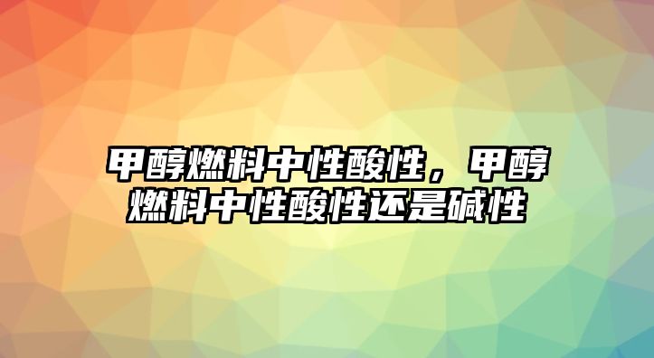 甲醇燃料中性酸性，甲醇燃料中性酸性還是堿性