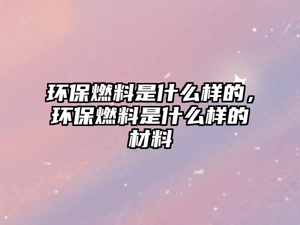 環(huán)保燃料是什么樣的，環(huán)保燃料是什么樣的材料