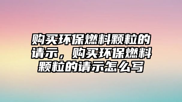 購買環(huán)保燃料顆粒的請(qǐng)示，購買環(huán)保燃料顆粒的請(qǐng)示怎么寫