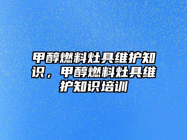 甲醇燃料灶具維護知識，甲醇燃料灶具維護知識培訓(xùn)