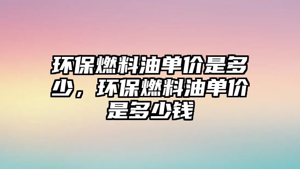 環(huán)保燃料油單價是多少，環(huán)保燃料油單價是多少錢