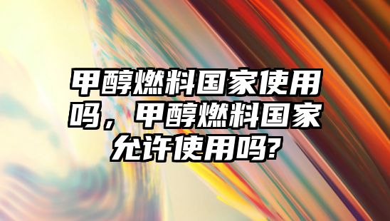 甲醇燃料國家使用嗎，甲醇燃料國家允許使用嗎?