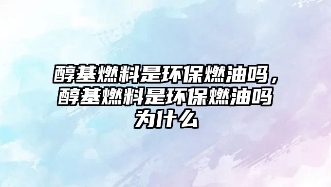 醇基燃料是環(huán)保燃油嗎，醇基燃料是環(huán)保燃油嗎為什么