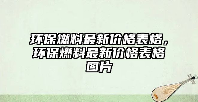 環(huán)保燃料最新價(jià)格表格，環(huán)保燃料最新價(jià)格表格圖片