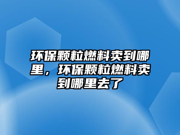 環(huán)保顆粒燃料賣到哪里，環(huán)保顆粒燃料賣到哪里去了