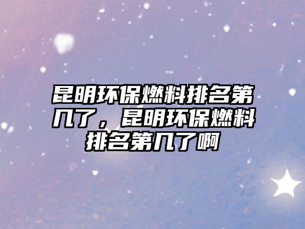 昆明環(huán)保燃料排名第幾了，昆明環(huán)保燃料排名第幾了啊