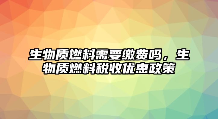 生物質(zhì)燃料需要繳費(fèi)嗎，生物質(zhì)燃料稅收優(yōu)惠政策