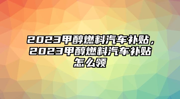 2023甲醇燃料汽車補(bǔ)貼，2023甲醇燃料汽車補(bǔ)貼怎么領(lǐng)