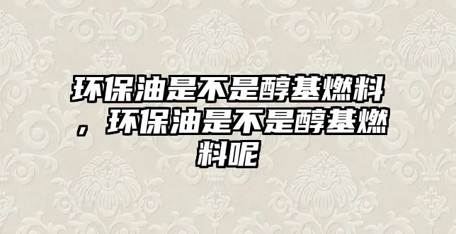 環(huán)保油是不是醇基燃料，環(huán)保油是不是醇基燃料呢