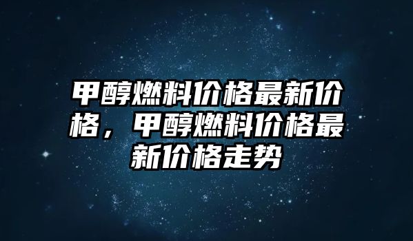 甲醇燃料價格最新價格，甲醇燃料價格最新價格走勢