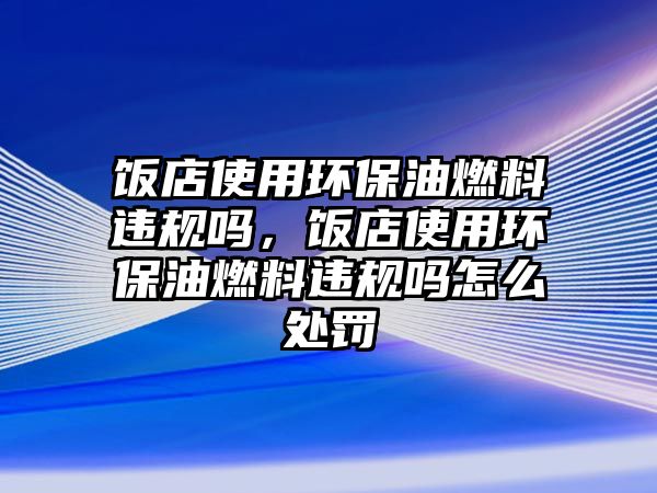 飯店使用環(huán)保油燃料違規(guī)嗎，飯店使用環(huán)保油燃料違規(guī)嗎怎么處罰