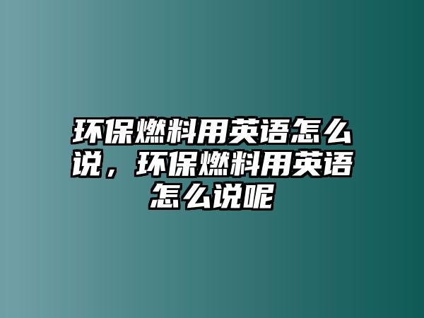 環(huán)保燃料用英語(yǔ)怎么說，環(huán)保燃料用英語(yǔ)怎么說呢