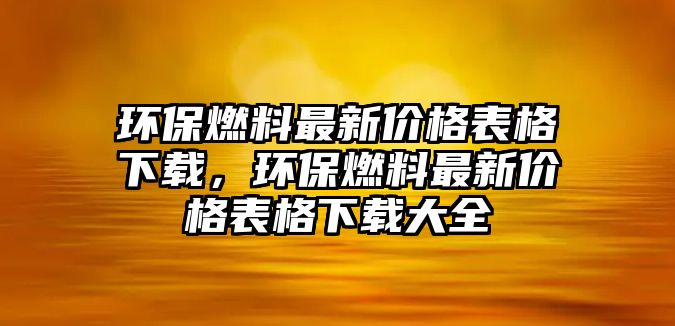 環(huán)保燃料最新價格表格下載，環(huán)保燃料最新價格表格下載大全