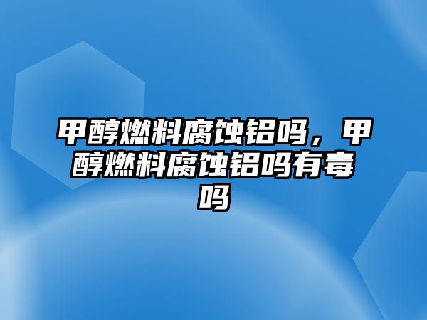 甲醇燃料腐蝕鋁嗎，甲醇燃料腐蝕鋁嗎有毒嗎