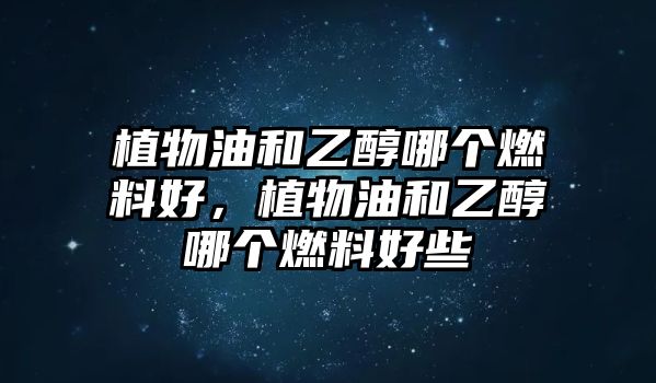 植物油和乙醇哪個(gè)燃料好，植物油和乙醇哪個(gè)燃料好些