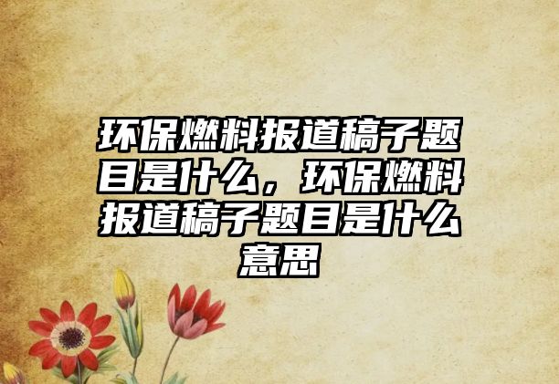 環(huán)保燃料報道稿子題目是什么，環(huán)保燃料報道稿子題目是什么意思