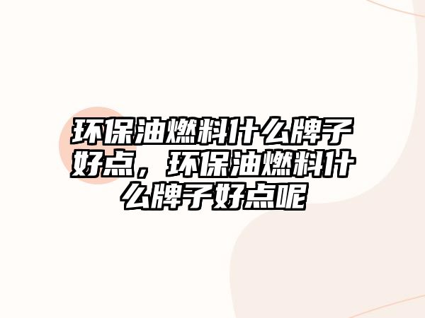 環(huán)保油燃料什么牌子好點(diǎn)，環(huán)保油燃料什么牌子好點(diǎn)呢