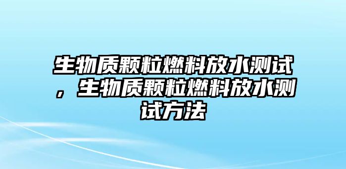 生物質(zhì)顆粒燃料放水測(cè)試，生物質(zhì)顆粒燃料放水測(cè)試方法