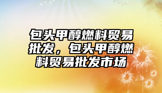 包頭甲醇燃料貿(mào)易批發(fā)，包頭甲醇燃料貿(mào)易批發(fā)市場