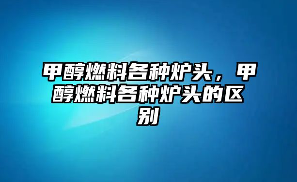 甲醇燃料各種爐頭，甲醇燃料各種爐頭的區(qū)別