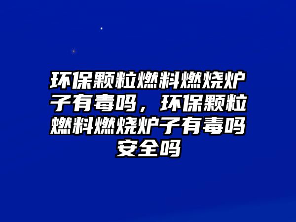 環(huán)保顆粒燃料燃燒爐子有毒嗎，環(huán)保顆粒燃料燃燒爐子有毒嗎安全嗎