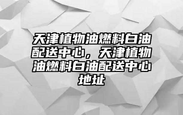 天津植物油燃料白油配送中心，天津植物油燃料白油配送中心地址