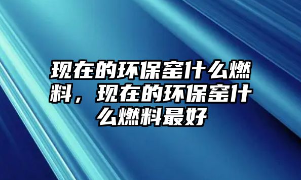 現(xiàn)在的環(huán)保窯什么燃料，現(xiàn)在的環(huán)保窯什么燃料最好