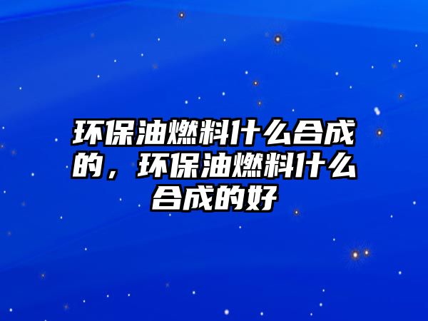 環(huán)保油燃料什么合成的，環(huán)保油燃料什么合成的好