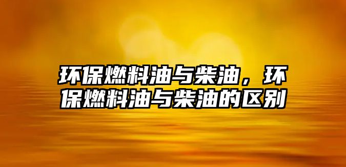 環(huán)保燃料油與柴油，環(huán)保燃料油與柴油的區(qū)別