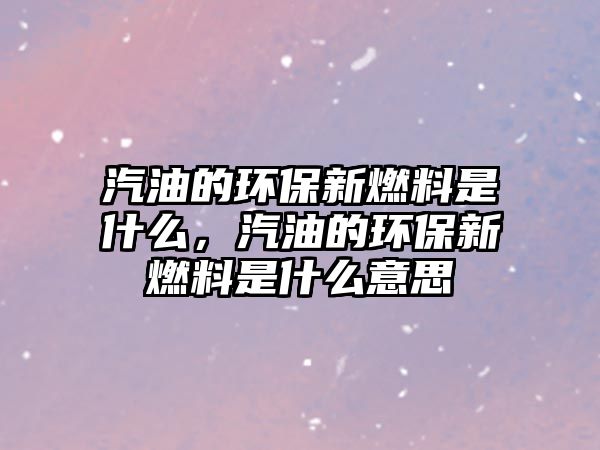 汽油的環(huán)保新燃料是什么，汽油的環(huán)保新燃料是什么意思