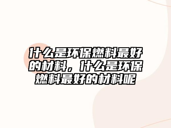 什么是環(huán)保燃料最好的材料，什么是環(huán)保燃料最好的材料呢