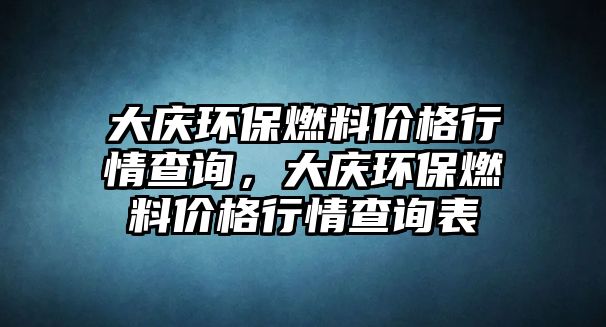 大慶環(huán)保燃料價格行情查詢，大慶環(huán)保燃料價格行情查詢表