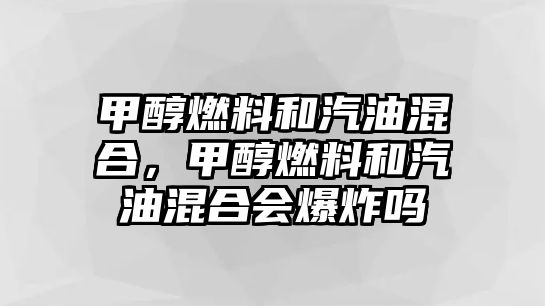 甲醇燃料和汽油混合，甲醇燃料和汽油混合會爆炸嗎