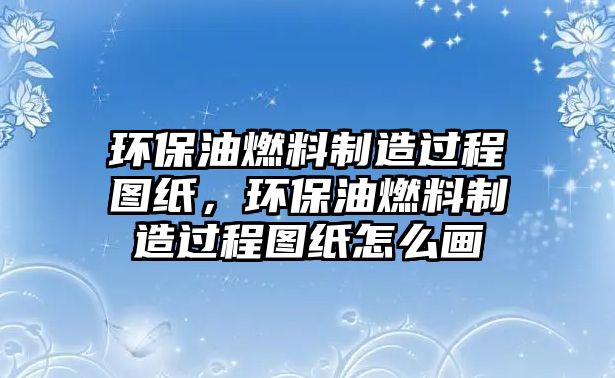 環(huán)保油燃料制造過程圖紙，環(huán)保油燃料制造過程圖紙怎么畫