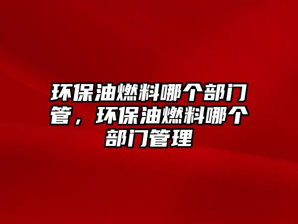 環(huán)保油燃料哪個(gè)部門管，環(huán)保油燃料哪個(gè)部門管理