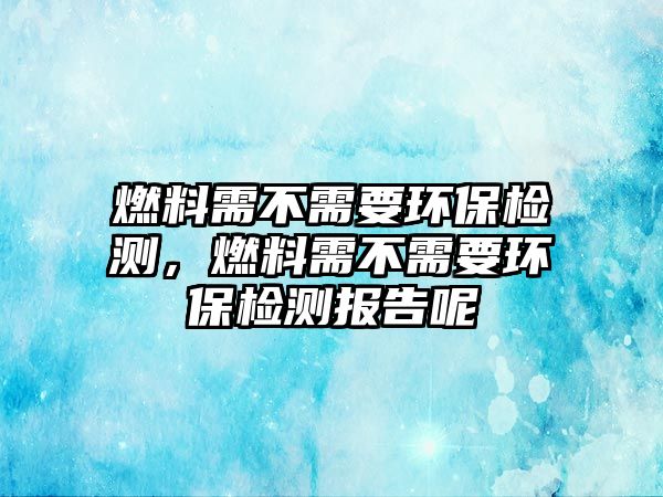 燃料需不需要環(huán)保檢測(cè)，燃料需不需要環(huán)保檢測(cè)報(bào)告呢