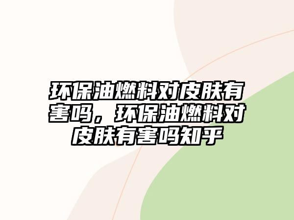 環(huán)保油燃料對皮膚有害嗎，環(huán)保油燃料對皮膚有害嗎知乎