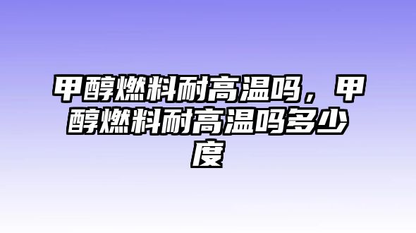 甲醇燃料耐高溫嗎，甲醇燃料耐高溫嗎多少度