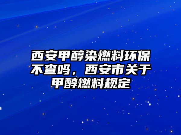 西安甲醇染燃料環(huán)保不查嗎，西安市關(guān)于甲醇燃料規(guī)定