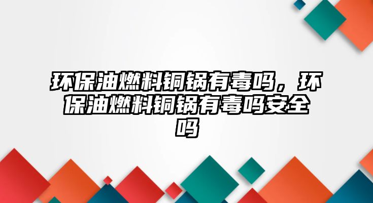 環(huán)保油燃料銅鍋有毒嗎，環(huán)保油燃料銅鍋有毒嗎安全嗎