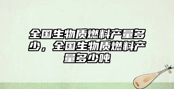 全國(guó)生物質(zhì)燃料產(chǎn)量多少，全國(guó)生物質(zhì)燃料產(chǎn)量多少噸